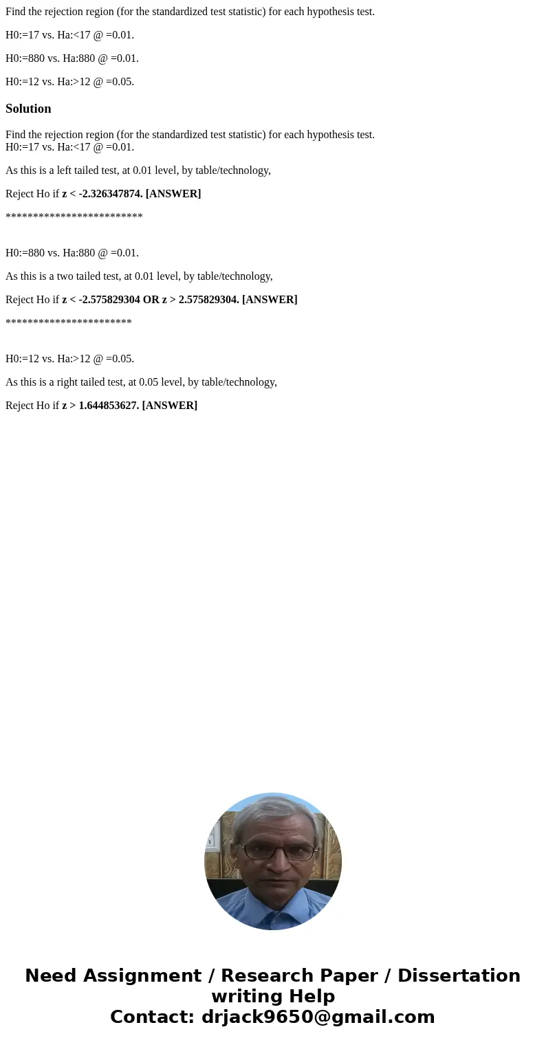 Find the rejection region (for the standardized test statistic) for each hypothesis test. H0:=17 vs. Ha:<17 @ =0.01. H0:=880 vs. Ha:880 @ =0.01. H0:=12 vs. H Find the rejection region (for the standardized test statistic) for each hypothesis test. H0:=17 vs. Ha:<17 @ =0.01. H0:=880 vs. Ha:880 @ =0.01. H0:=12 vs. H