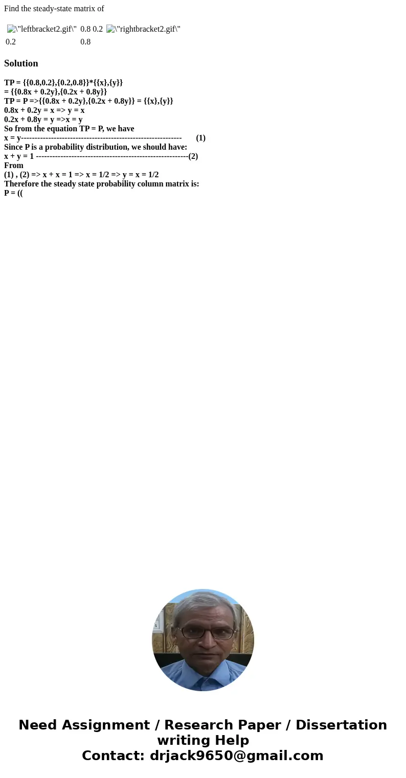 Find the steady-state matrix of 0.8 0.2 0.2 0.8 SolutionTP = {{0.8,0.2},{0.2,0.8}}*{{x},{y}} = {{0.8x + 0.2y},{0.2x + 0.8y}} TP = P =>{{0.8x + 0.2y},{0.2x + 
