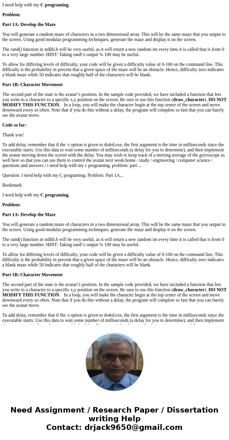 I need help with my C programing. Problem: Part 1A: Develop the Maze You will generate a random maze of characters in a two dimensional array. This will be the  I need help with my C programing. Problem: Part 1A: Develop the Maze You will generate a random maze of characters in a two dimensional array. This will be the