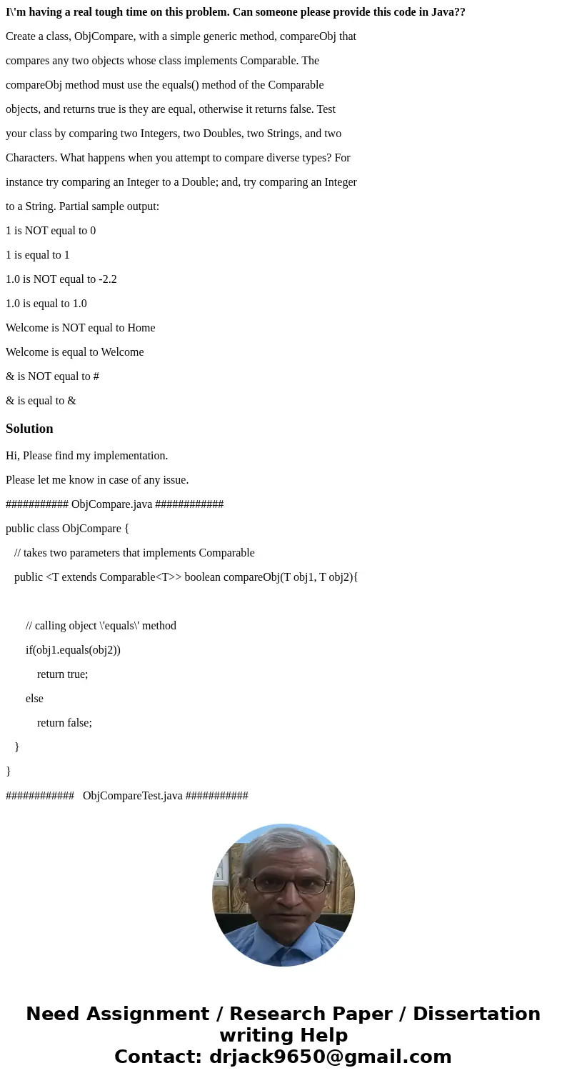 I\'m having a real tough time on this problem. Can someone please provide this code in Java?? Create a class, ObjCompare, with a simple generic method, compareO I\'m having a real tough time on this problem. Can someone please provide this code in Java?? Create a class, ObjCompare, with a simple generic method, compareO