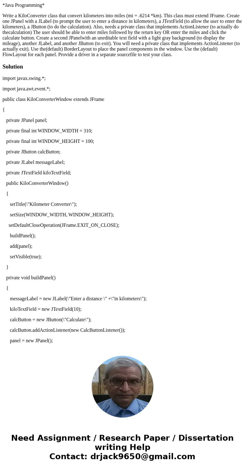 *Java Programming* Write a KiloConverter class that convert kilometers into miles (mi = .6214 *km). This class must extend JFrame. Create one JPanel with a JLab *Java Programming* Write a KiloConverter class that convert kilometers into miles (mi = .6214 *km). This class must extend JFrame. Create one JPanel with a JLab