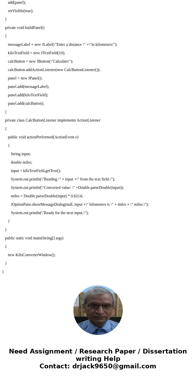 *Java Programming* Write a KiloConverter class that convert kilometers into miles (mi = .6214 *km). This class must extend JFrame. Create one JPanel with a JLab *Java Programming* Write a KiloConverter class that convert kilometers into miles (mi = .6214 *km). This class must extend JFrame. Create one JPanel with a JLab