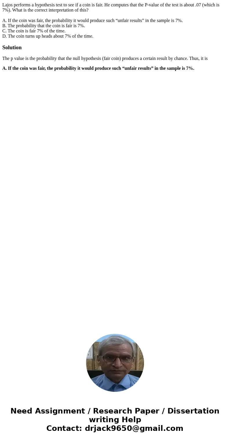 Lajos performs a hypothesis test to see if a coin is fair. He computes that the P-value of the test is about .07 (which is 7%). What is the correct interpretati Lajos performs a hypothesis test to see if a coin is fair. He computes that the P-value of the test is about .07 (which is 7%). What is the correct interpretati