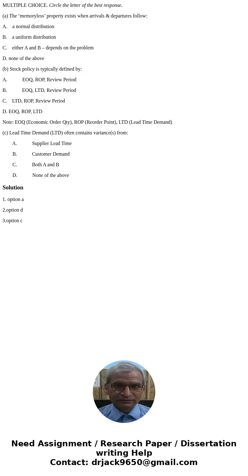 MULTIPLE CHOICE. Circle the letter of the best response. (a) The ‘memoryless’ property exists when arrivals & departures follow: A. a normal distribution B. MULTIPLE CHOICE. Circle the letter of the best response. (a) The ‘memoryless’ property exists when arrivals & departures follow: A. a normal distribution B.