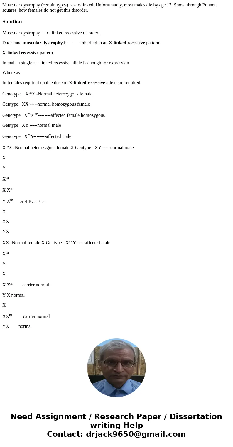 Muscular dystrophy (certain types) is sex-linked. Unfortunately, most males die by age 17. Show, through Punnett squares, how females do not get this disorder.  Muscular dystrophy (certain types) is sex-linked. Unfortunately, most males die by age 17. Show, through Punnett squares, how females do not get this disorder.
