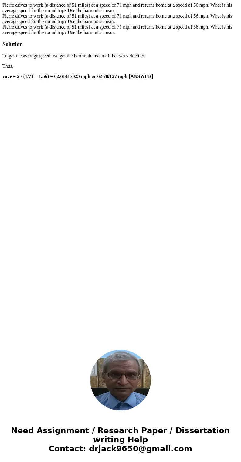 Pierre drives to work (a distance of 51 miles) at a speed of 71 mph and returns home at a speed of 56 mph. What is his average speed for the round trip? Use th  Pierre drives to work (a distance of 51 miles) at a speed of 71 mph and returns home at a speed of 56 mph. What is his average speed for the round trip? Use th