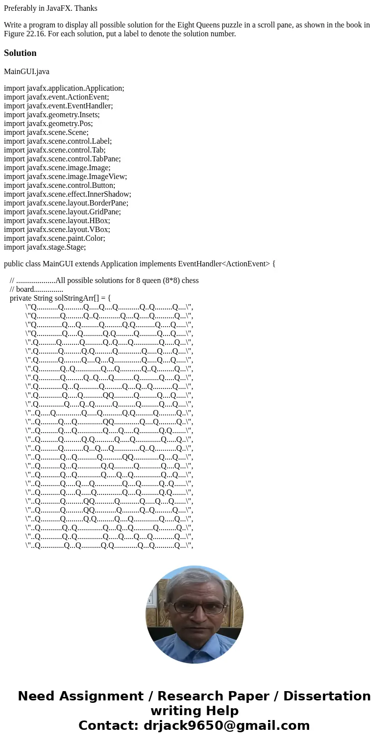 Preferably in JavaFX. Thanks Write a program to display all possible solution for the Eight Queens puzzle in a scroll pane, as shown in the book in Figure 22.16 Preferably in JavaFX. Thanks Write a program to display all possible solution for the Eight Queens puzzle in a scroll pane, as shown in the book in Figure 22.16