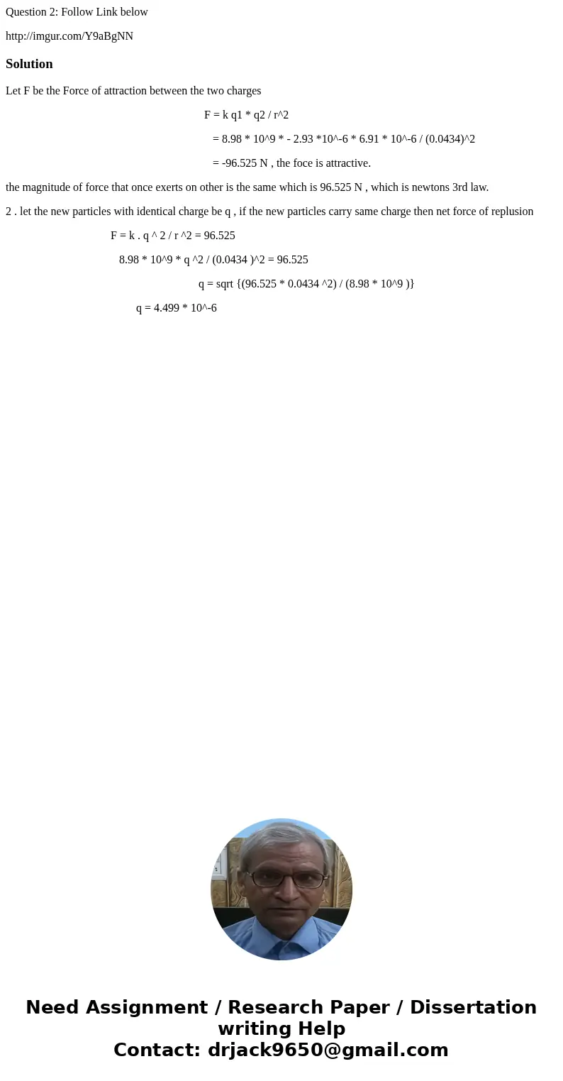 Question 2: Follow Link below http://imgur.com/Y9aBgNNSolutionLet F be the Force of attraction between the two charges F = k q1 * q2 / r^2 = 8.98 * 10^9 * - 2.9 Question 2: Follow Link below http://imgur.com/Y9aBgNNSolutionLet F be the Force of attraction between the two charges F = k q1 * q2 / r^2 = 8.98 * 10^9 * - 2.9