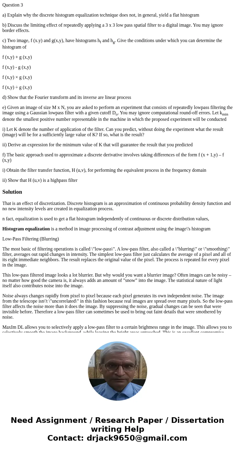 Question 3 a) Explain why the discrete histogram equalization technique does not, in general, yield a flat histogram b) Discuss the limiting effect of repeatedl Question 3 a) Explain why the discrete histogram equalization technique does not, in general, yield a flat histogram b) Discuss the limiting effect of repeatedl