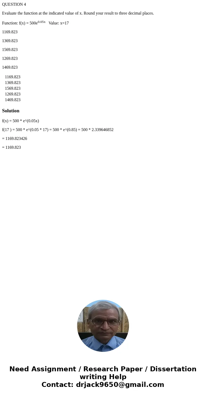QUESTION 4 Evaluate the function at the indicated value of x. Round your result to three decimal places. Function: f(x) = 500e0.05x Value: x=17 1169.823 1369.82 QUESTION 4 Evaluate the function at the indicated value of x. Round your result to three decimal places. Function: f(x) = 500e0.05x Value: x=17 1169.823 1369.82