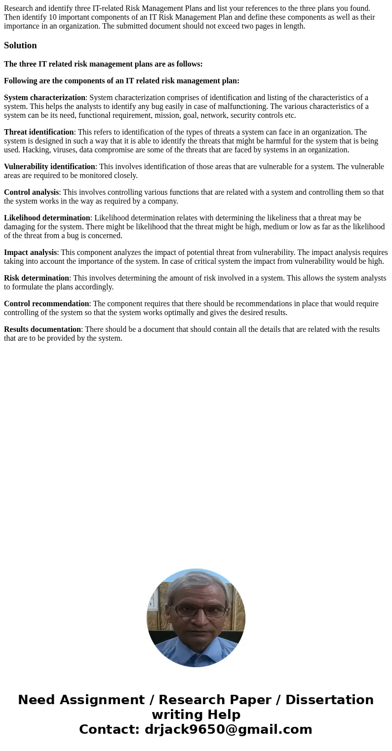 Research and identify three IT-related Risk Management Plans and list your references to the three plans you found. Then identify 10 important components of an  Research and identify three IT-related Risk Management Plans and list your references to the three plans you found. Then identify 10 important components of an