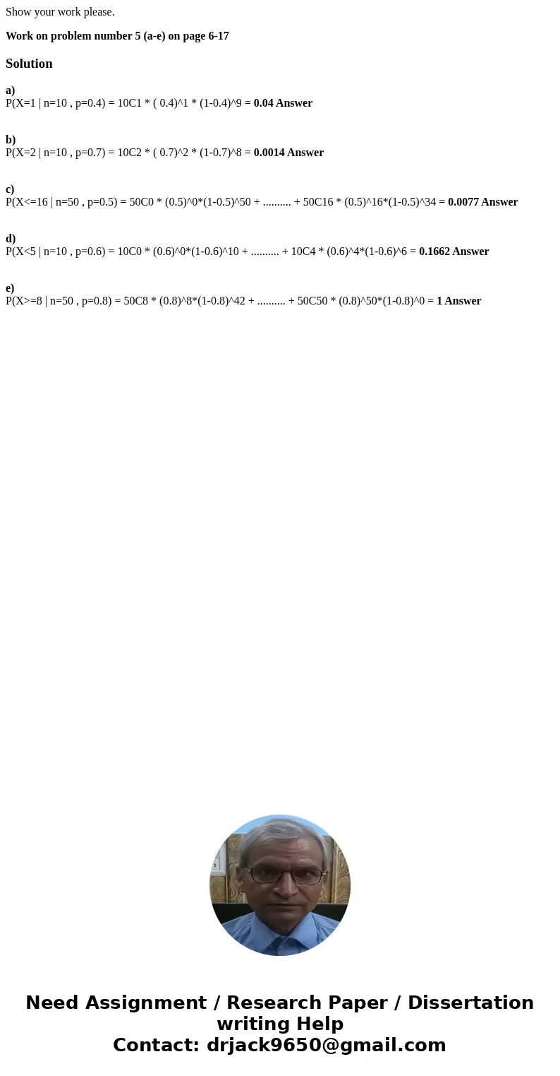 Show your work please. Work on problem number 5 (a-e) on page 6-17Solutiona) P(X=1 | n=10 , p=0.4) = 10C1 * ( 0.4)^1 * (1-0.4)^9 = 0.04 Answer b) P(X=2 | n=10 , Show your work please. Work on problem number 5 (a-e) on page 6-17Solutiona) P(X=1 | n=10 , p=0.4) = 10C1 * ( 0.4)^1 * (1-0.4)^9 = 0.04 Answer b) P(X=2 | n=10 ,