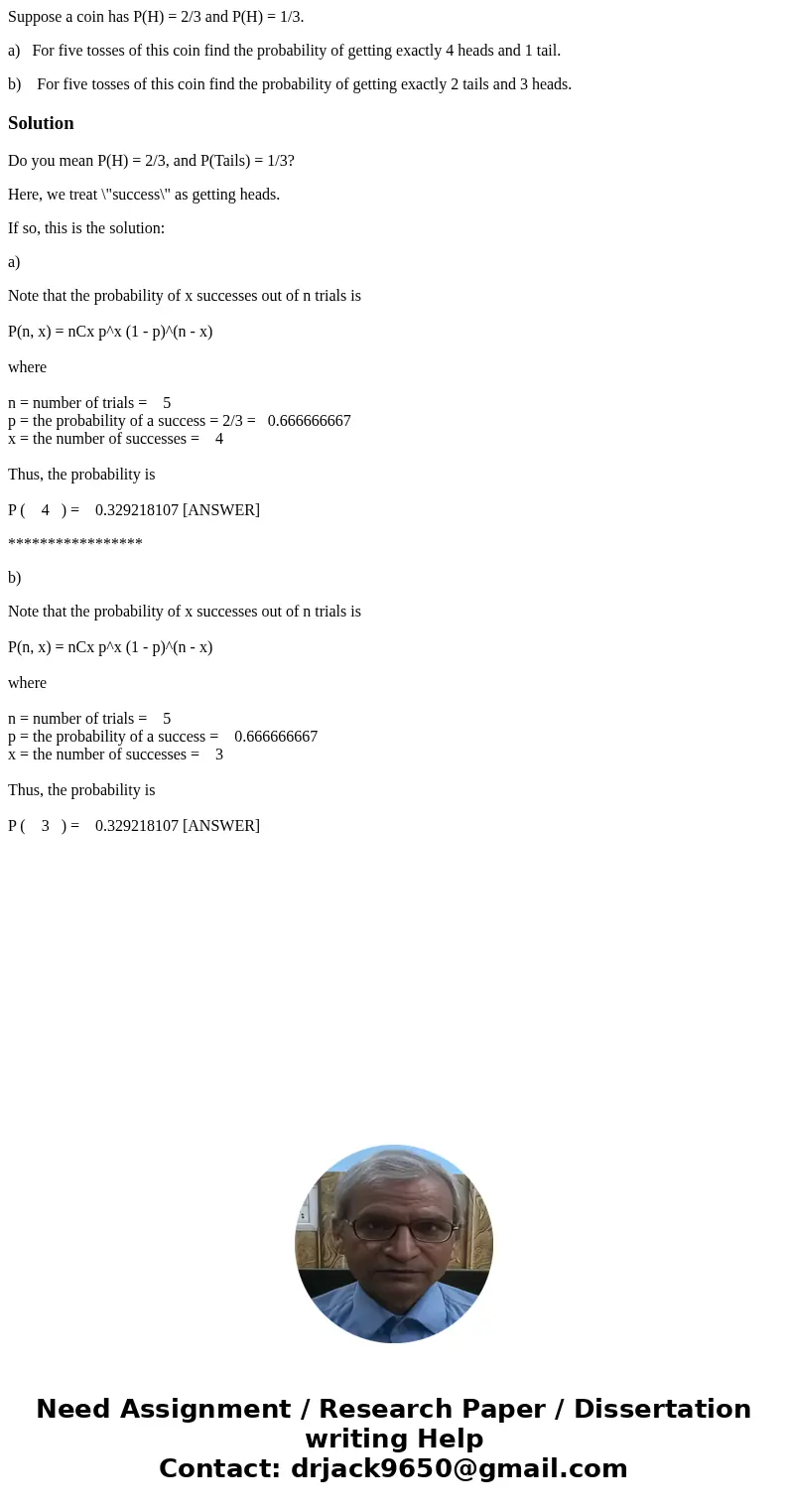 Suppose a coin has P(H) = 2/3 and P(H) = 1/3. a) For five tosses of this coin find the probability of getting exactly 4 heads and 1 tail. b) For five tosses of  Suppose a coin has P(H) = 2/3 and P(H) = 1/3. a) For five tosses of this coin find the probability of getting exactly 4 heads and 1 tail. b) For five tosses of