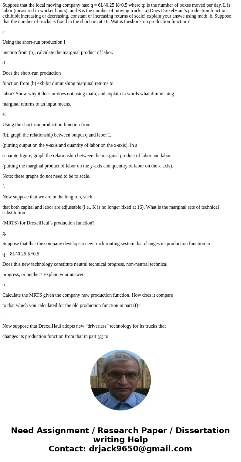Suppose that the local moving company has: q = 6L^0.25 K^0.5 where q: is the number of boxes moved per day, L is labor (measured in worker hours), and Kis the n Suppose that the local moving company has: q = 6L^0.25 K^0.5 where q: is the number of boxes moved per day, L is labor (measured in worker hours), and Kis the n