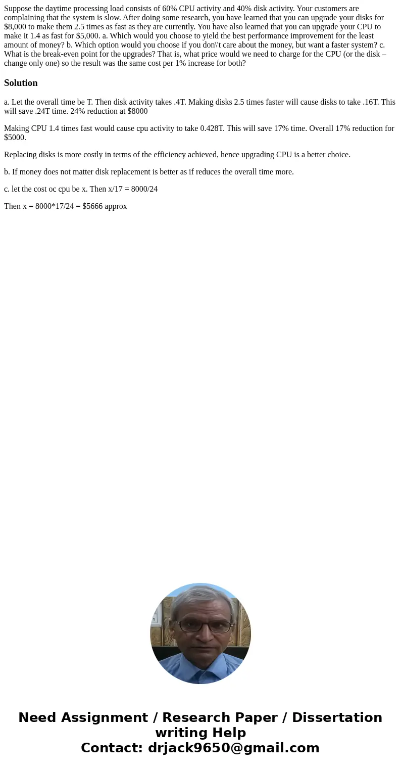 Suppose the daytime processing load consists of 60% CPU activity and 40% disk activity. Your customers are complaining that the system is slow. After doing some Suppose the daytime processing load consists of 60% CPU activity and 40% disk activity. Your customers are complaining that the system is slow. After doing some