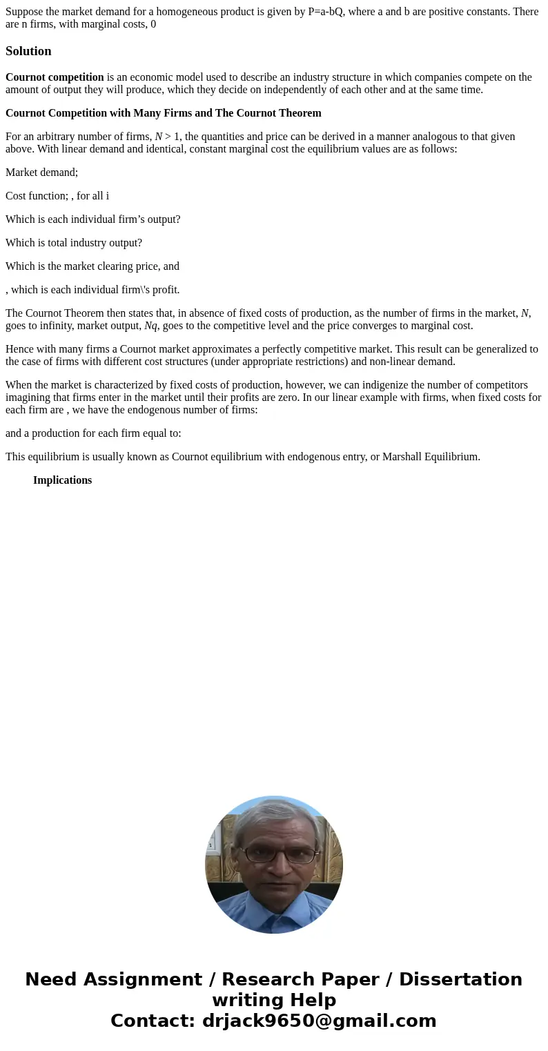 Suppose the market demand for a homogeneous product is given by P=a-bQ, where a and b are positive constants. There are n firms, with marginal costs, 0Solution  Suppose the market demand for a homogeneous product is given by P=a-bQ, where a and b are positive constants. There are n firms, with marginal costs, 0Solution