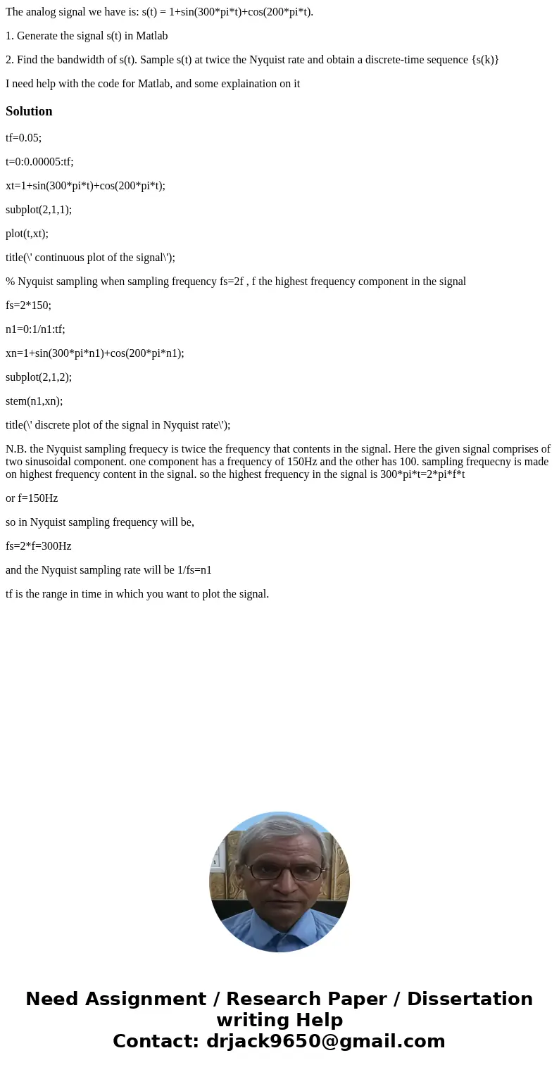 The analog signal we have is: s(t) = 1+sin(300*pi*t)+cos(200*pi*t). 1. Generate the signal s(t) in Matlab 2. Find the bandwidth of s(t). Sample s(t) at twice th The analog signal we have is: s(t) = 1+sin(300*pi*t)+cos(200*pi*t). 1. Generate the signal s(t) in Matlab 2. Find the bandwidth of s(t). Sample s(t) at twice th
