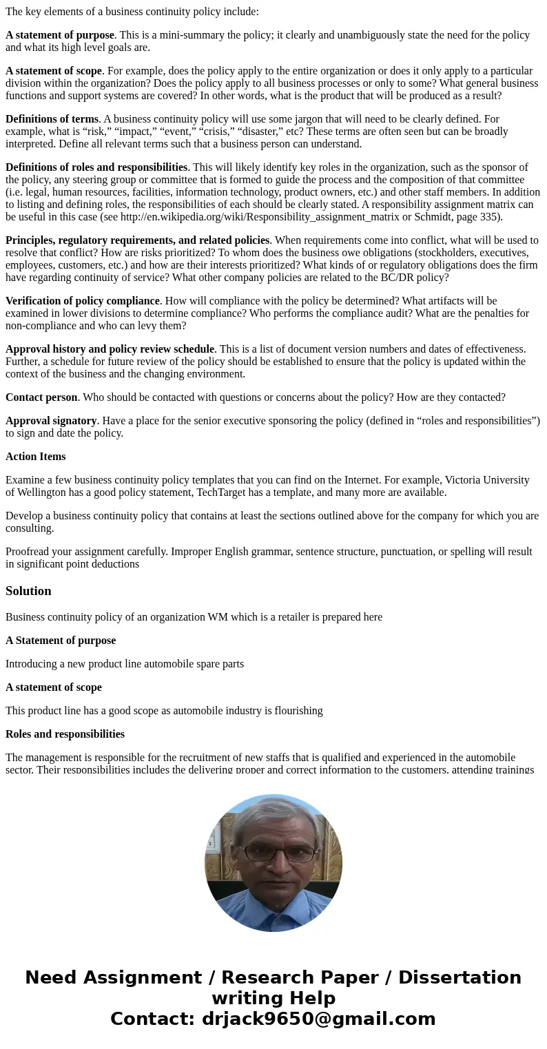 The key elements of a business continuity policy include: A statement of purpose. This is a mini-summary the policy; it clearly and unambiguously state the need The key elements of a business continuity policy include: A statement of purpose. This is a mini-summary the policy; it clearly and unambiguously state the need