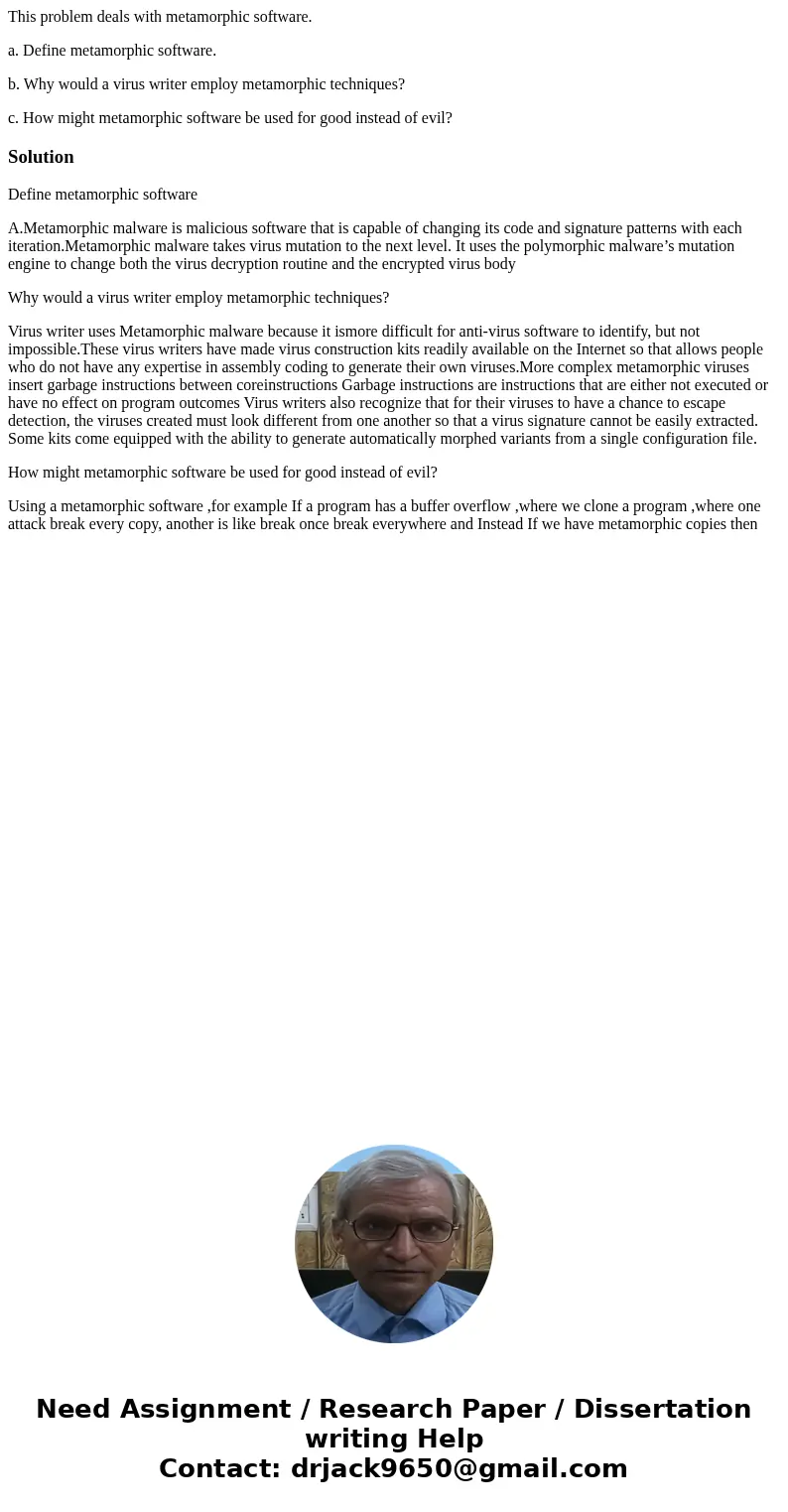 This problem deals with metamorphic software. a. Define metamorphic software. b. Why would a virus writer employ metamorphic techniques? c. How might metamorphi This problem deals with metamorphic software. a. Define metamorphic software. b. Why would a virus writer employ metamorphic techniques? c. How might metamorphi