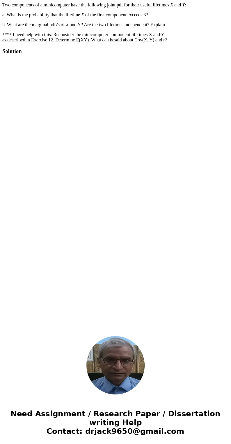Two components of a minicomputer have the following joint pdf for their useful lifetimes X and Y: a. What is the probability that the lifetime X of the first co Two components of a minicomputer have the following joint pdf for their useful lifetimes X and Y: a. What is the probability that the lifetime X of the first co