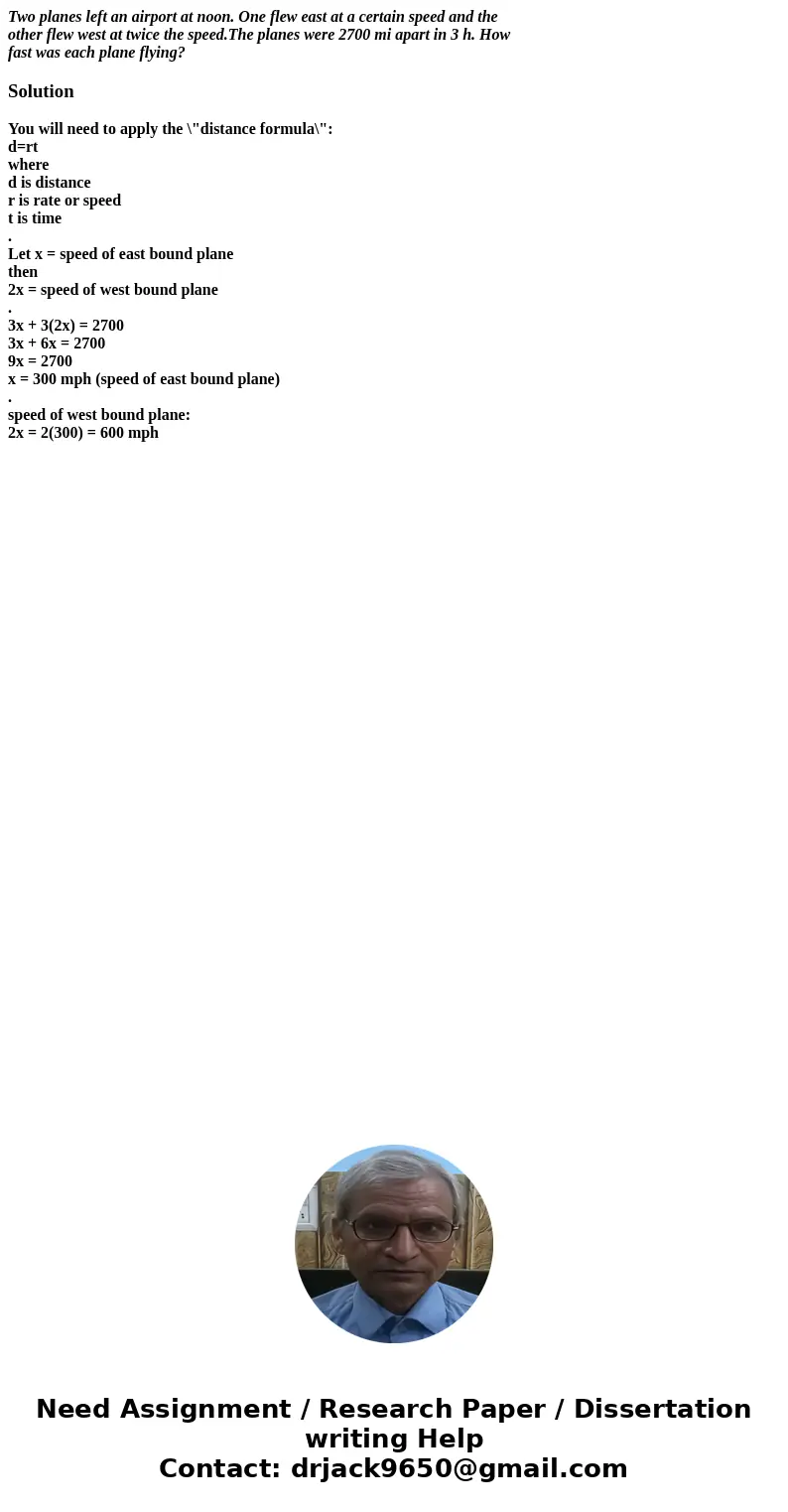 Two planes left an airport at noon. One flew east at a certain speed and the other flew west at twice the speed.The planes were 2700 mi apart in 3 h. How fast w Two planes left an airport at noon. One flew east at a certain speed and the other flew west at twice the speed.The planes were 2700 mi apart in 3 h. How fast w