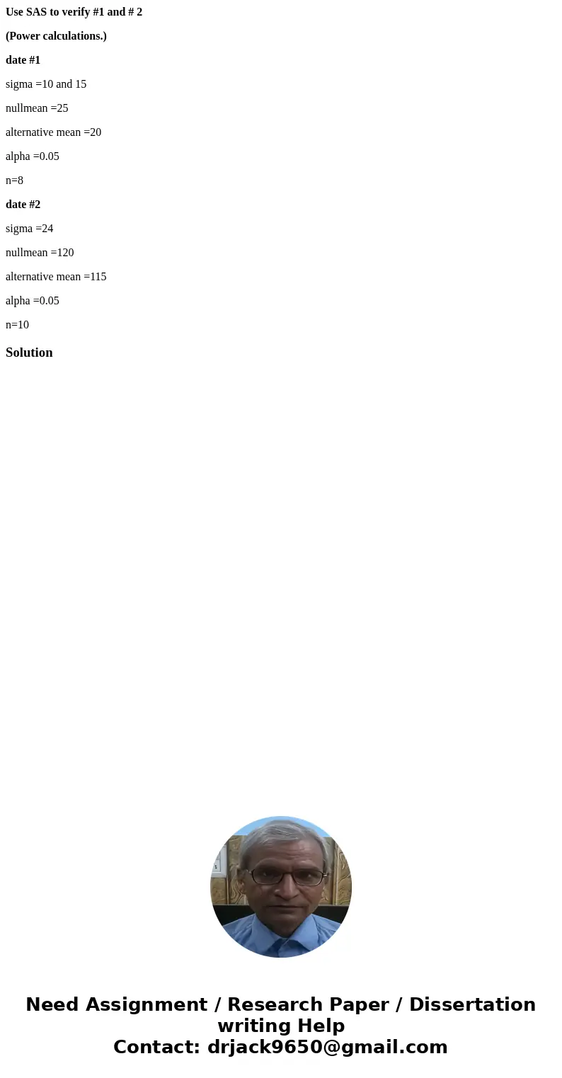 Use SAS to verify #1 and # 2 (Power calculations.) date #1 sigma =10 and 15 nullmean =25 alternative mean =20 alpha =0.05 n=8 date #2 sigma =24 nullmean =120 al