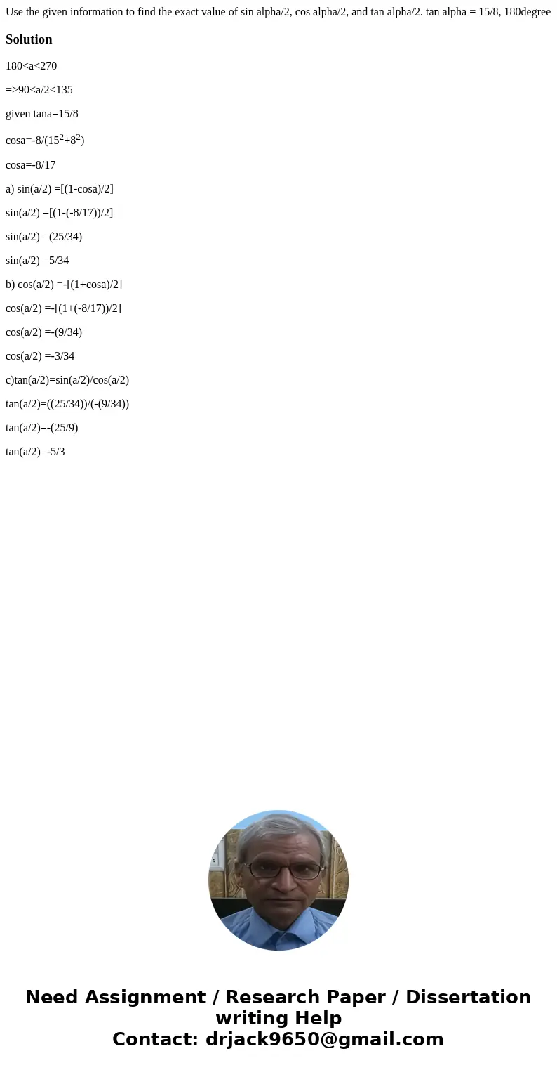 Use the given information to find the exact value of sin alpha/2, cos alpha/2, and tan alpha/2. tan alpha = 15/8, 180degree Solution180<a<270 =>90<  Use the given information to find the exact value of sin alpha/2, cos alpha/2, and tan alpha/2. tan alpha = 15/8, 180degree Solution180<a<270 =>90<
