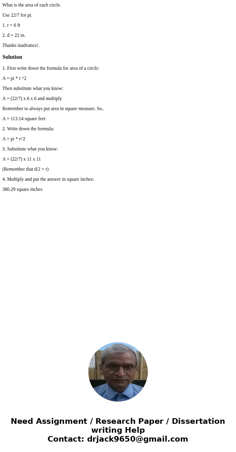 What is the area of each circle. Use 22/7 for pi. 1. r = 6 ft 2. d = 22 in. Thanks inadvance!.Solution1. First write down the formula for area of a circle: A =  What is the area of each circle. Use 22/7 for pi. 1. r = 6 ft 2. d = 22 in. Thanks inadvance!.Solution1. First write down the formula for area of a circle: A =