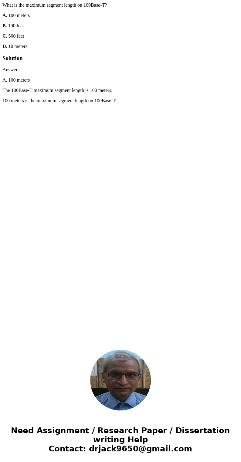 What is the maximum segment length on 100Base-T? A. 100 meters B. 100 feet C. 500 feet D. 10 metersSolutionAnswer A. 100 meters The 100Base-T maximum segment le What is the maximum segment length on 100Base-T? A. 100 meters B. 100 feet C. 500 feet D. 10 metersSolutionAnswer A. 100 meters The 100Base-T maximum segment le
