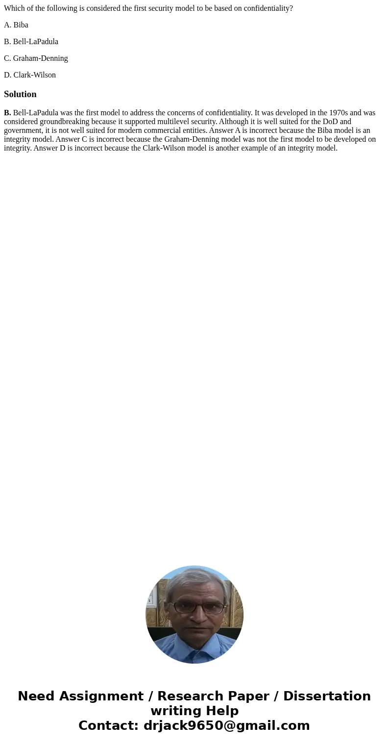 Which of the following is considered the first security model to be based on confidentiality? A. Biba B. Bell-LaPadula C. Graham-Denning D. Clark-WilsonSolution Which of the following is considered the first security model to be based on confidentiality? A. Biba B. Bell-LaPadula C. Graham-Denning D. Clark-WilsonSolution