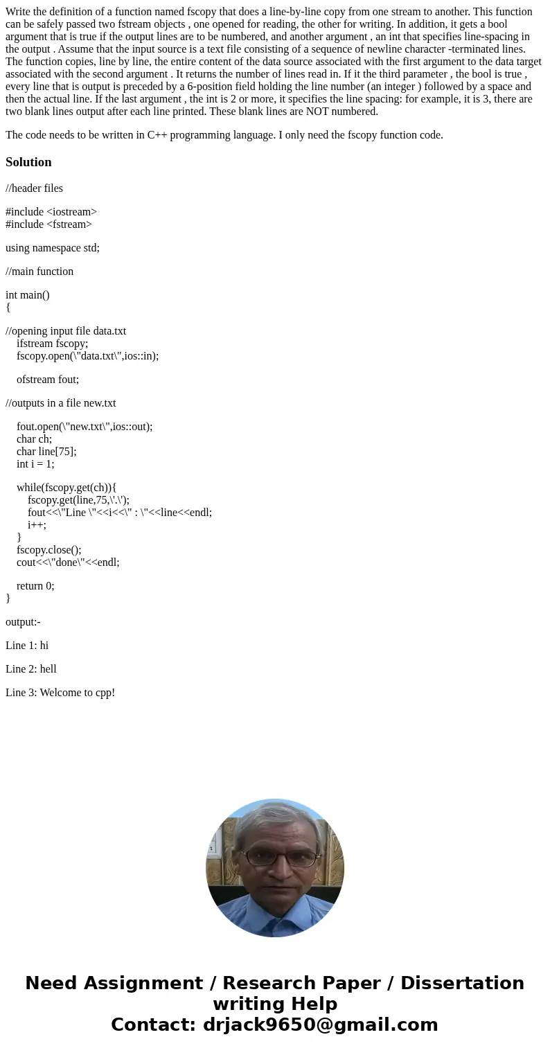 Write the definition of a function named fscopy that does a line-by-line copy from one stream to another. This function can be safely passed two fstream objects Write the definition of a function named fscopy that does a line-by-line copy from one stream to another. This function can be safely passed two fstream objects