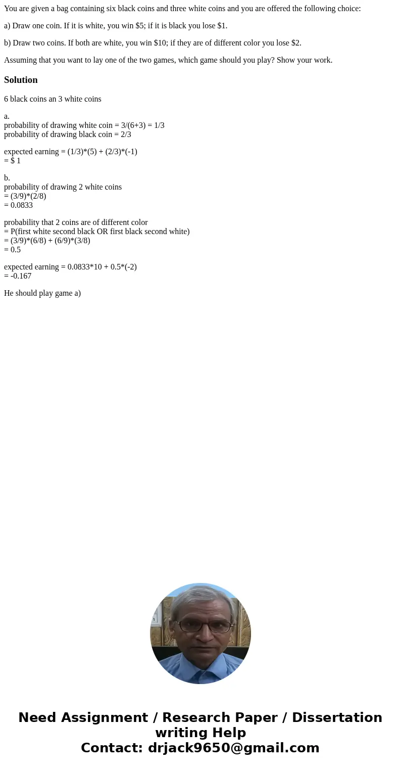 You are given a bag containing six black coins and three white coins and you are offered the following choice: a) Draw one coin. If it is white, you win $5; if  You are given a bag containing six black coins and three white coins and you are offered the following choice: a) Draw one coin. If it is white, you win $5; if