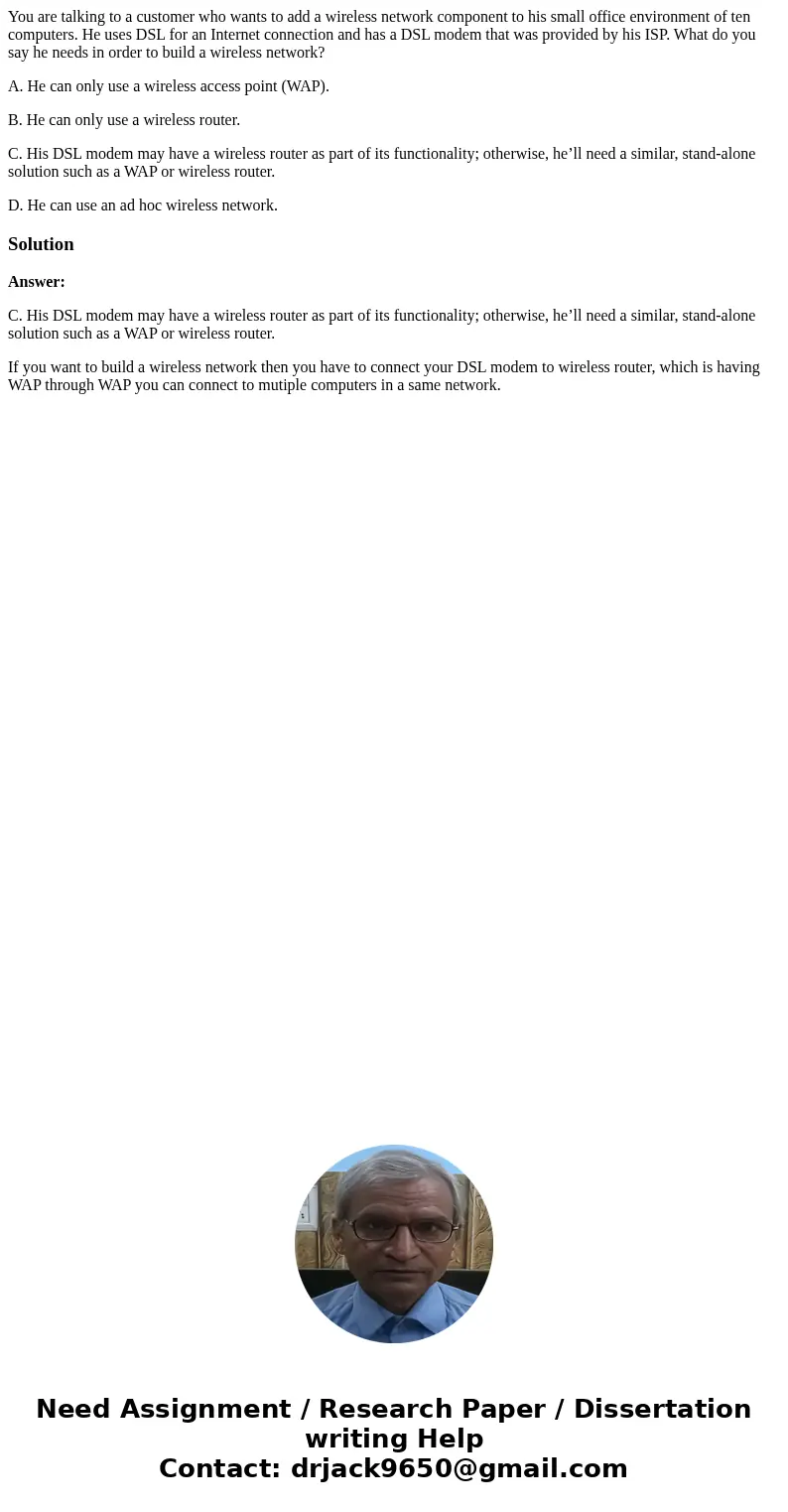 You are talking to a customer who wants to add a wireless network component to his small office environment of ten computers. He uses DSL for an Internet connec You are talking to a customer who wants to add a wireless network component to his small office environment of ten computers. He uses DSL for an Internet connec