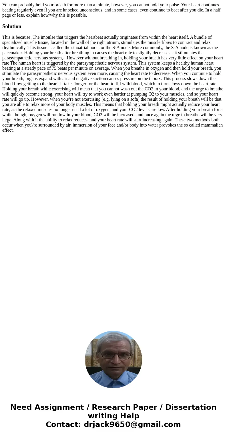 You can probably hold your breath for more than a minute, however, you cannot hold your pulse. Your heart continues beating regularly even if you are knocked un You can probably hold your breath for more than a minute, however, you cannot hold your pulse. Your heart continues beating regularly even if you are knocked un
