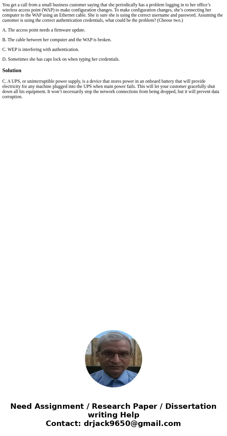 You get a call from a small business customer saying that she periodically has a problem logging in to her office’s wireless access point (WAP) to make configur You get a call from a small business customer saying that she periodically has a problem logging in to her office’s wireless access point (WAP) to make configur