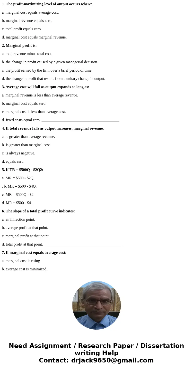 1. The profit-maximizing level of output occurs where: a. marginal cost equals average cost. b. marginal revenue equals zero. c. total profit equals zero. d. ma 1. The profit-maximizing level of output occurs where: a. marginal cost equals average cost. b. marginal revenue equals zero. c. total profit equals zero. d. ma