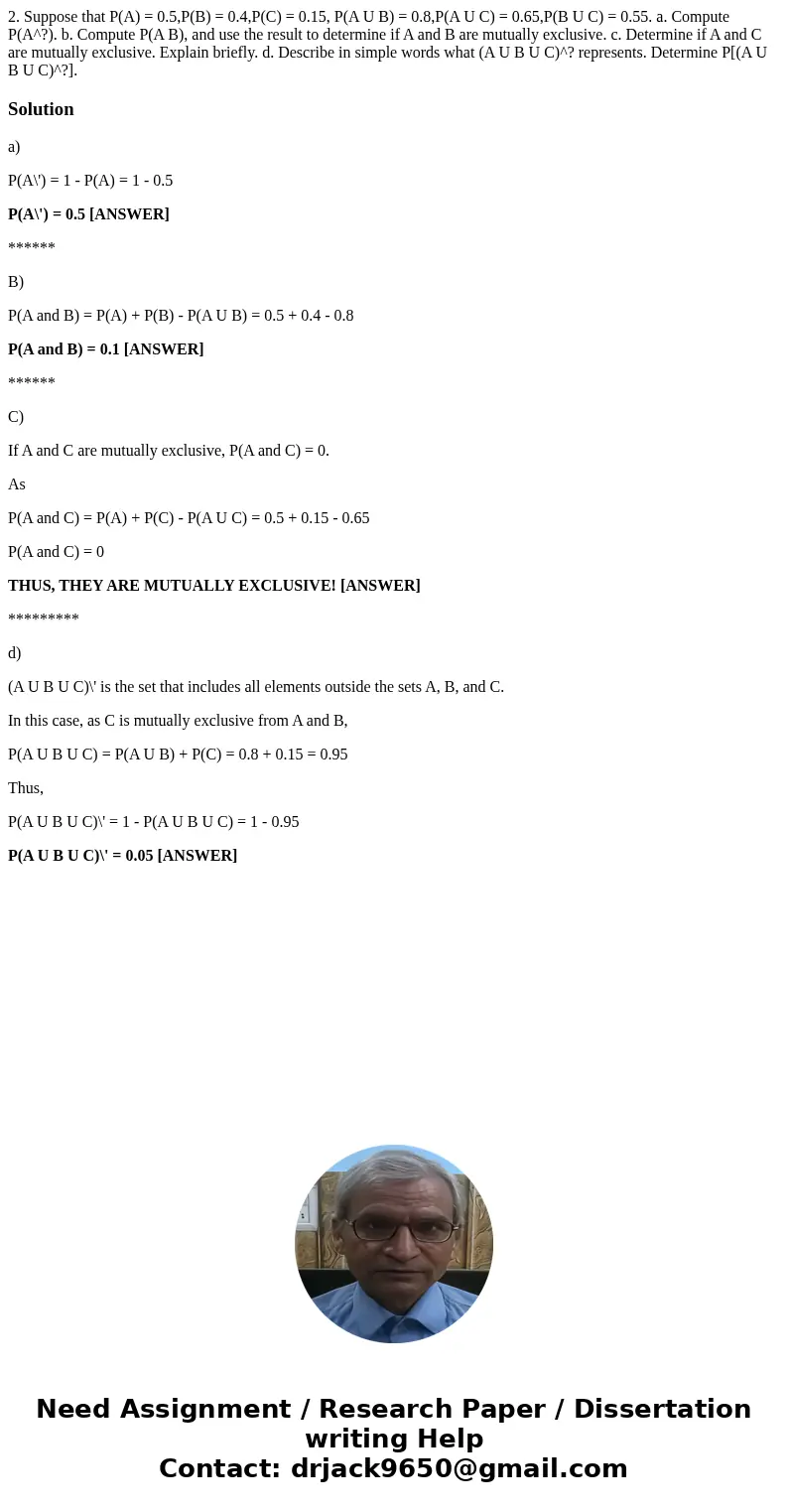 2. Suppose that P(A) = 0.5,P(B) = 0.4,P(C) = 0.15, P(A U B) = 0.8,P(A U C) = 0.65,P(B U C) = 0.55. a. Compute P(A^?). b. Compute P(A B), and use the result to   2. Suppose that P(A) = 0.5,P(B) = 0.4,P(C) = 0.15, P(A U B) = 0.8,P(A U C) = 0.65,P(B U C) = 0.55. a. Compute P(A^?). b. Compute P(A B), and use the result to