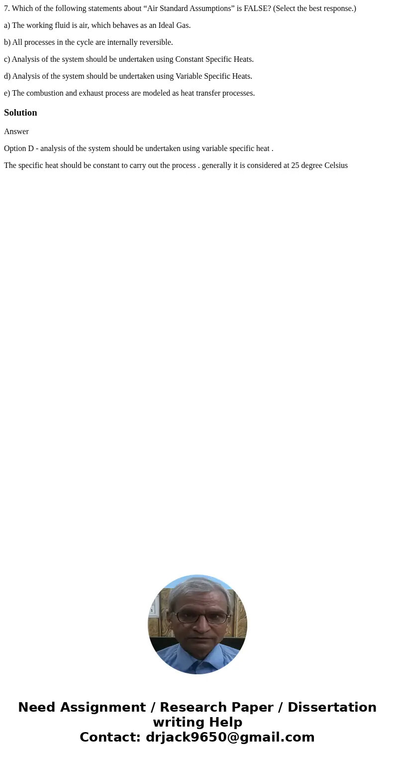 7. Which of the following statements about “Air Standard Assumptions” is FALSE? (Select the best response.) a) The working fluid is air, which behaves as an Ide