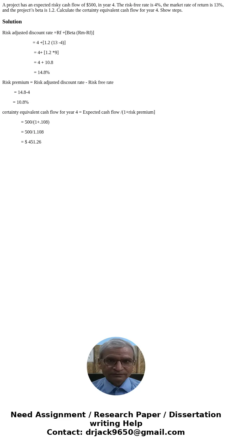 A project has an expected risky cash flow of $500, in year 4. The risk-free rate is 4%, the market rate of return is 13%, and the project\'s beta is 1.2. Calcul A project has an expected risky cash flow of $500, in year 4. The risk-free rate is 4%, the market rate of return is 13%, and the project\'s beta is 1.2. Calcul