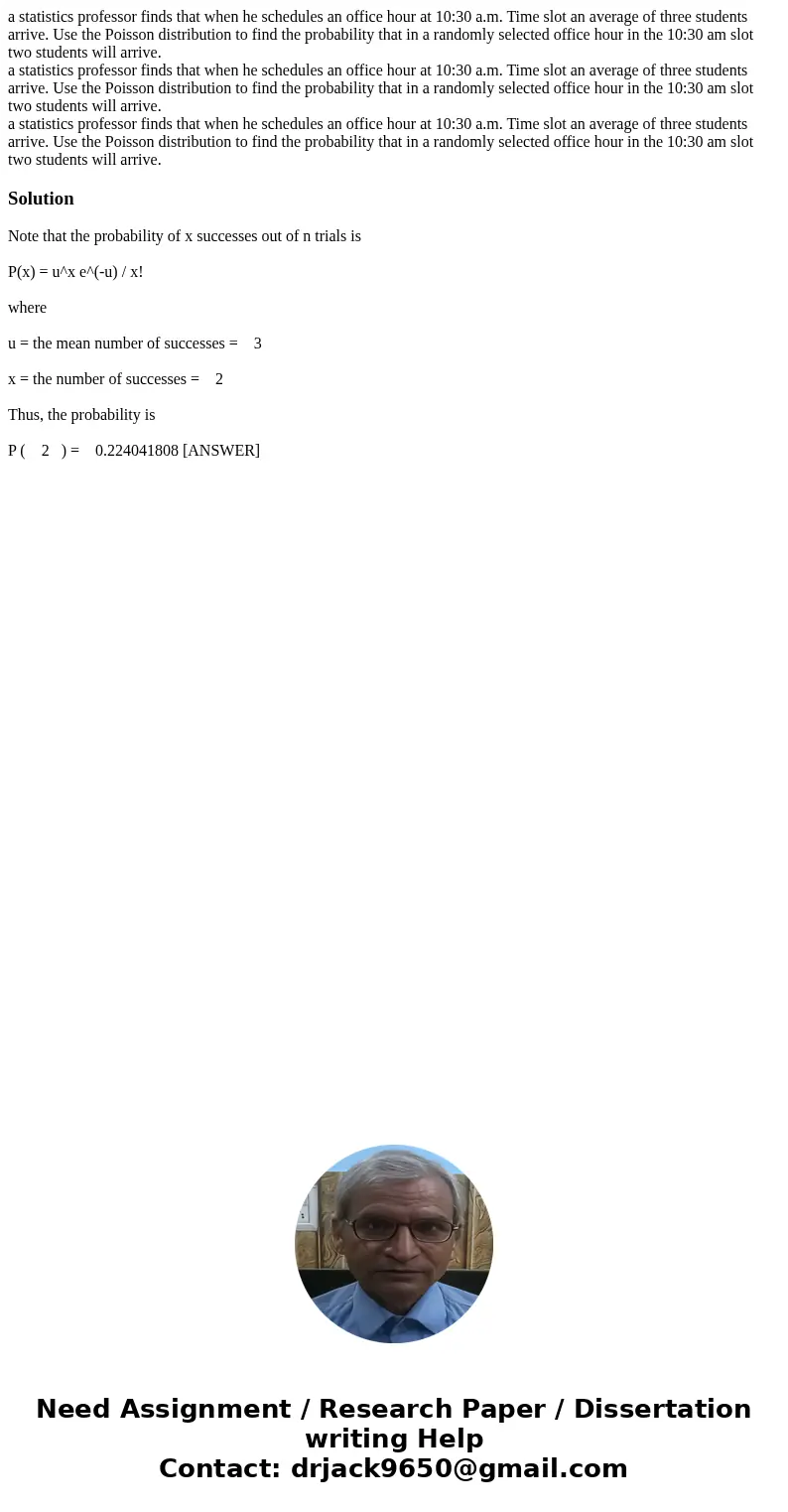 a statistics professor finds that when he schedules an office hour at 10:30 a.m. Time slot an average of three students arrive. Use the Poisson distribution to  a statistics professor finds that when he schedules an office hour at 10:30 a.m. Time slot an average of three students arrive. Use the Poisson distribution to