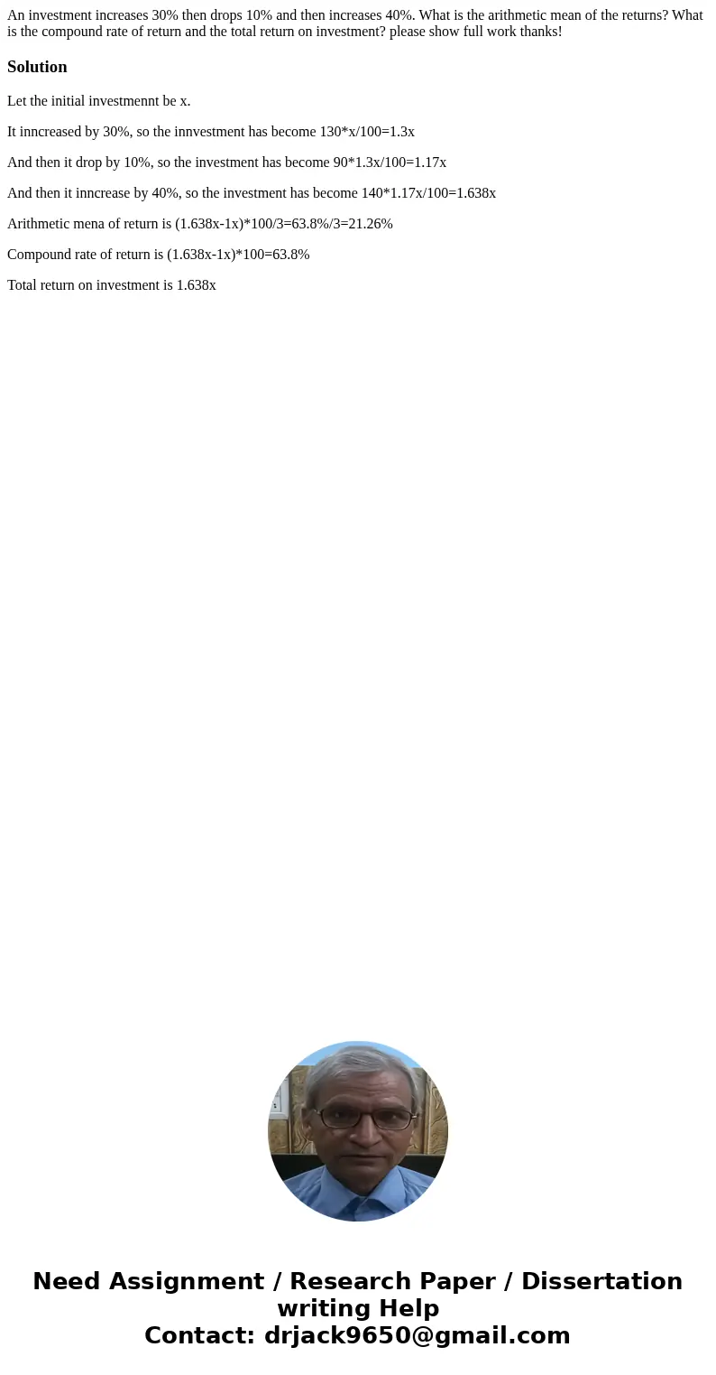 An investment increases 30% then drops 10% and then increases 40%. What is the arithmetic mean of the returns? What is the compound rate of return and the total An investment increases 30% then drops 10% and then increases 40%. What is the arithmetic mean of the returns? What is the compound rate of return and the total