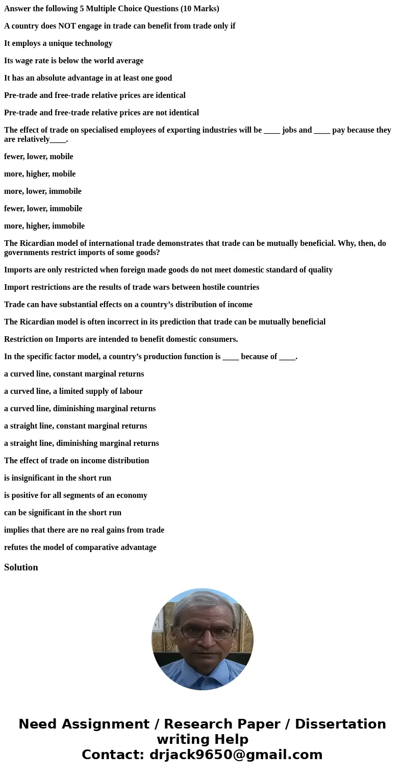 Answer the following 5 Multiple Choice Questions (10 Marks) A country does NOT engage in trade can benefit from trade only if It employs a unique technology Its