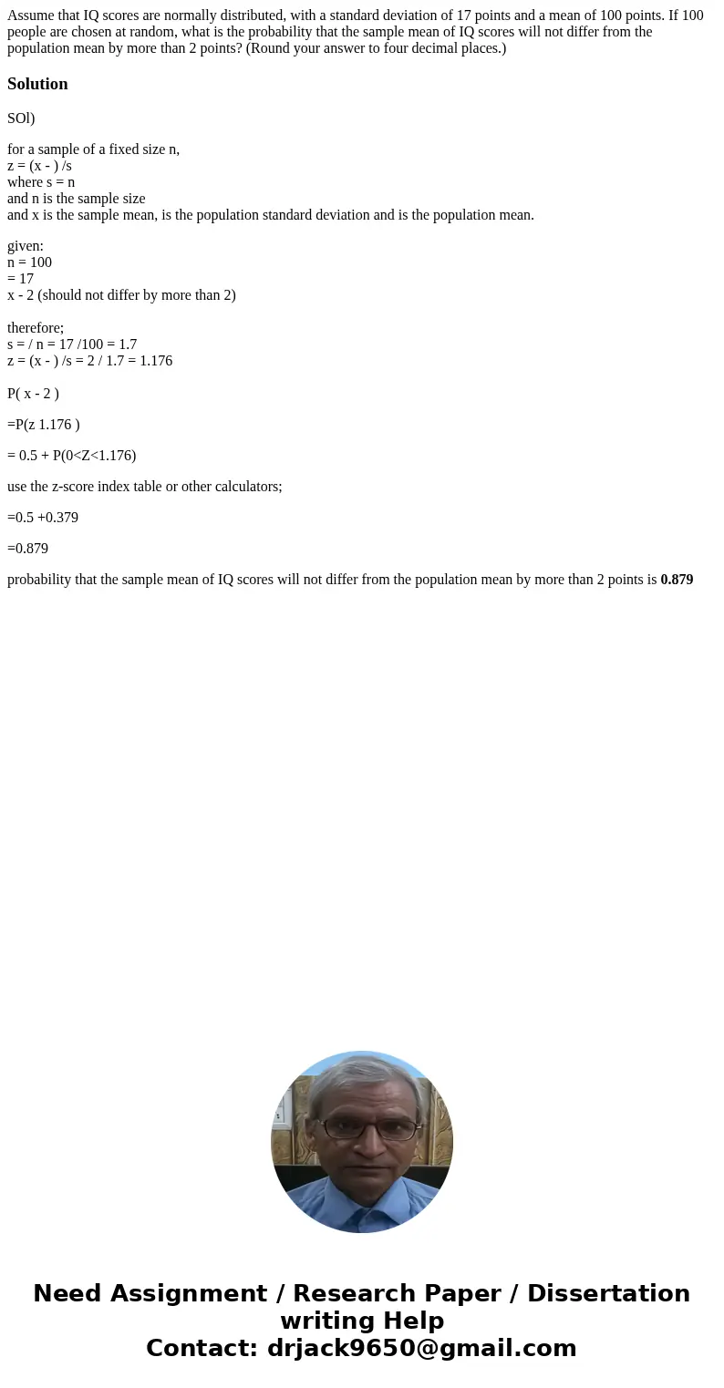 Assume that IQ scores are normally distributed, with a standard deviation of 17 points and a mean of 100 points. If 100 people are chosen at random, what is the Assume that IQ scores are normally distributed, with a standard deviation of 17 points and a mean of 100 points. If 100 people are chosen at random, what is the