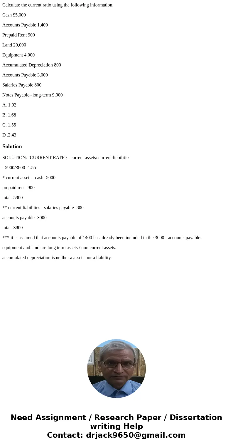Calculate the current ratio using the following information. Cash $5,000 Accounts Payable 1,400 Prepaid Rent 900 Land 20,000 Equipment 4,000 Accumulated Depreci