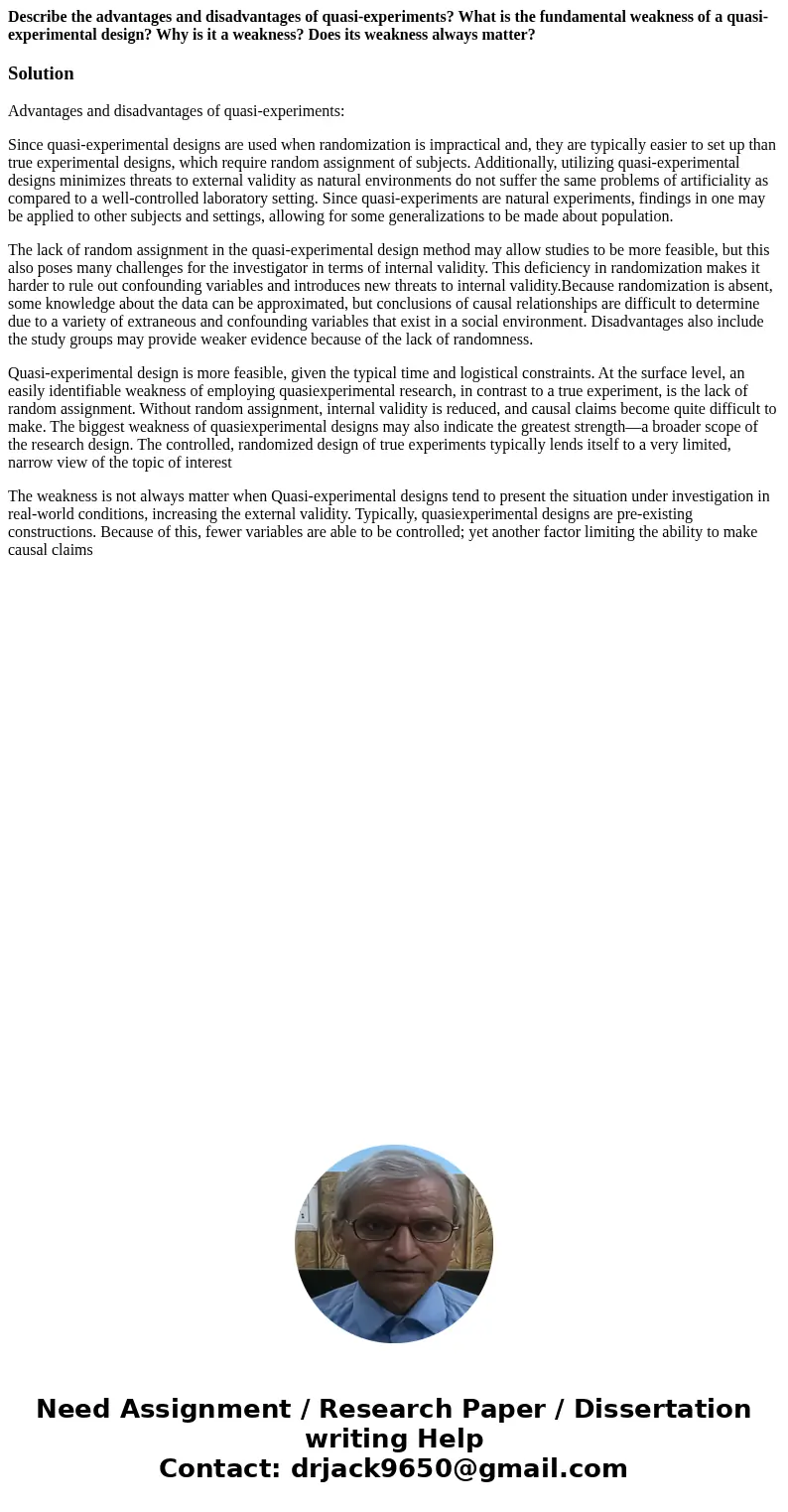 Describe the advantages and disadvantages of quasi-experiments? What is the fundamental weakness of a quasi-experimental design? Why is it a weakness? Does its  Describe the advantages and disadvantages of quasi-experiments? What is the fundamental weakness of a quasi-experimental design? Why is it a weakness? Does its