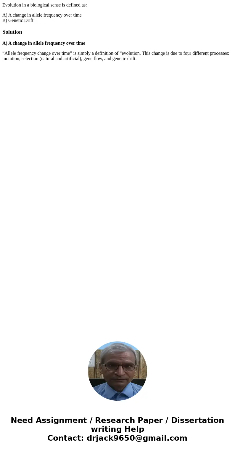 Evolution in a biological sense is defined as: A) A change in allele frequency over time B) Genetic DriftSolutionA) A change in allele frequency over time “Alle