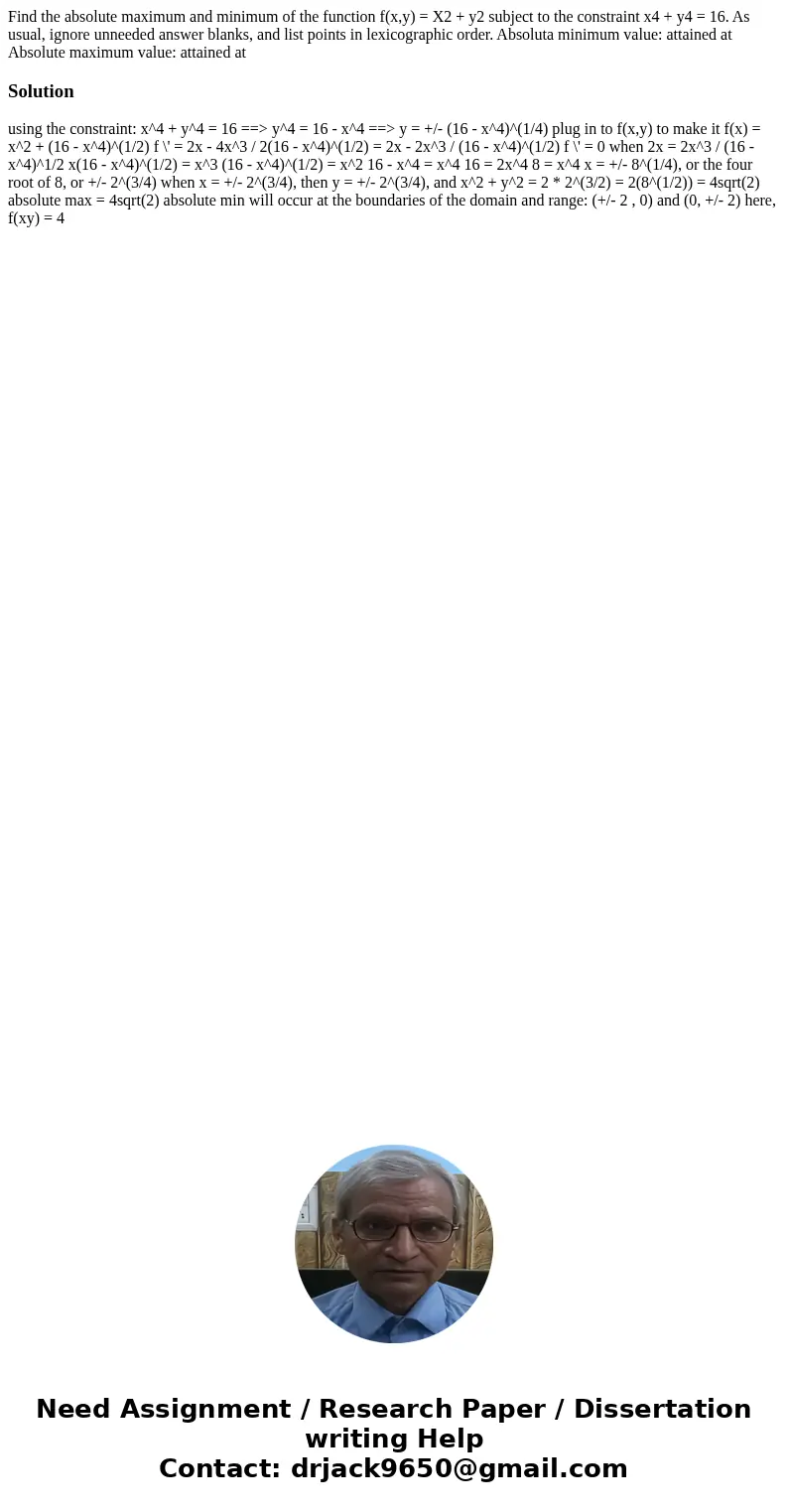 Find the absolute maximum and minimum of the function f(x,y) = X2 + y2 subject to the constraint x4 + y4 = 16. As usual, ignore unneeded answer blanks, and lis  Find the absolute maximum and minimum of the function f(x,y) = X2 + y2 subject to the constraint x4 + y4 = 16. As usual, ignore unneeded answer blanks, and lis
