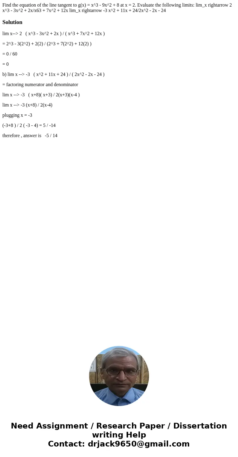 Find the equation of the line tangent to g(x) = x^3 - 9x^2 + 8 at x = 2. Evaluate the following limits: lim_x rightarrow 2 x^3 - 3x^2 + 2x/x63 + 7x^2 + 12x lim  Find the equation of the line tangent to g(x) = x^3 - 9x^2 + 8 at x = 2. Evaluate the following limits: lim_x rightarrow 2 x^3 - 3x^2 + 2x/x63 + 7x^2 + 12x lim