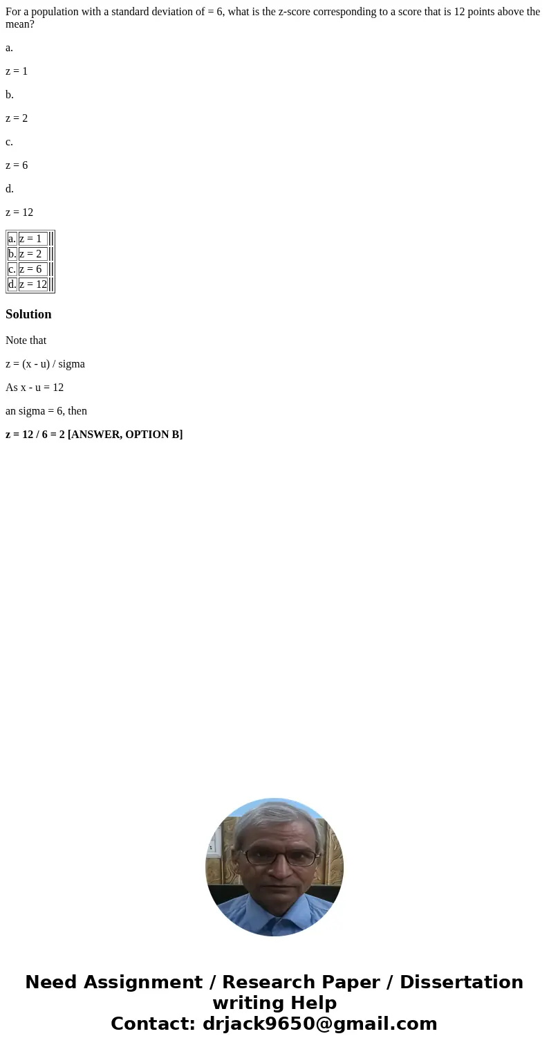 For a population with a standard deviation of = 6, what is the z-score corresponding to a score that is 12 points above the mean? a. z = 1 b. z = 2 c. z = 6 d. 