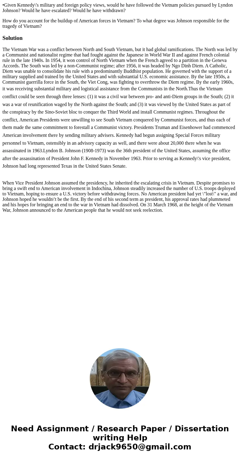 •Given Kennedy\'s military and foreign policy views, would he have followed the Vietnam policies pursued by Lyndon Johnson? Would he have escalated? Would he ha •Given Kennedy\'s military and foreign policy views, would he have followed the Vietnam policies pursued by Lyndon Johnson? Would he have escalated? Would he ha